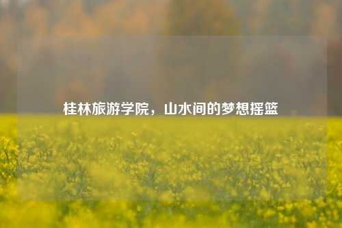 桂林旅游学院，山水间的梦想摇篮