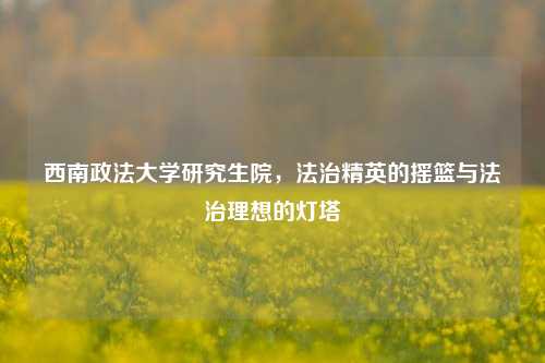 西南政法大学研究生院，法治精英的摇篮与法治理想的灯塔