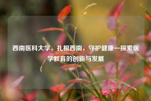 西南医科大学，扎根西南，守护健康—探索医学教育的创新与发展