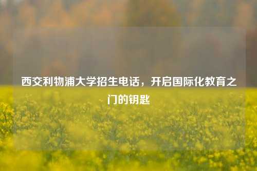西交利物浦大学招生电话，开启国际化教育之门的钥匙