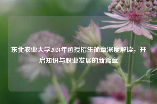 东北农业大学2024年函授招生简章深度解读，开启知识与职业发展的新篇章