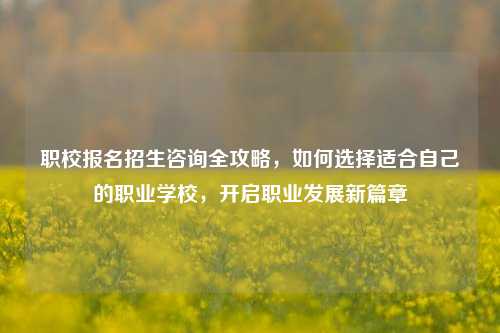 职校报名招生咨询全攻略，如何选择适合自己的职业学校，开启职业发展新篇章
