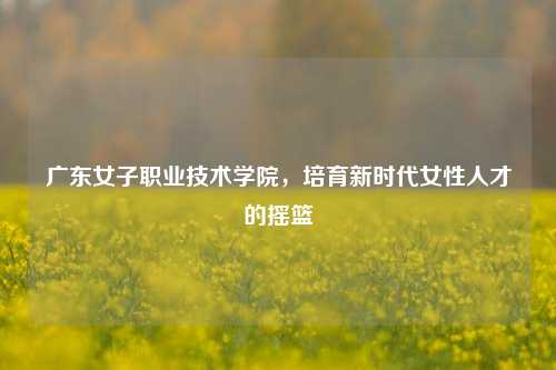 广东女子职业技术学院，培育新时代女性人才的摇篮