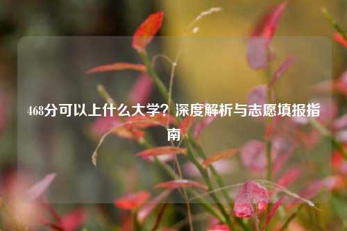 468分可以上什么大学？深度解析与志愿填报指南