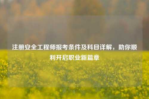 注册安全工程师报考条件及科目详解，助你顺利开启职业新篇章