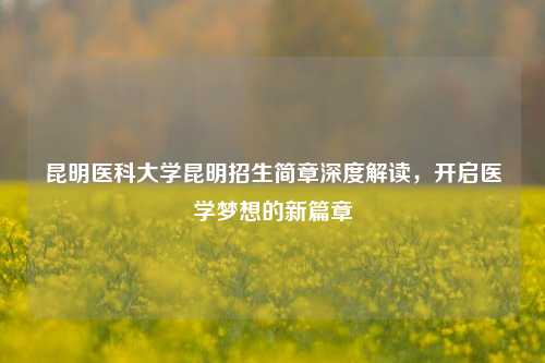 昆明医科大学昆明招生简章深度解读，开启医学梦想的新篇章