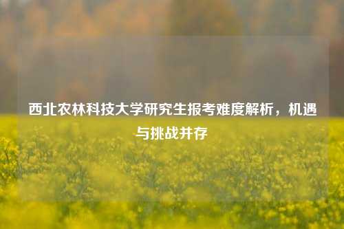 西北农林科技大学研究生报考难度解析，机遇与挑战并存