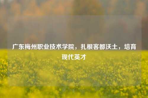 广东梅州职业技术学院，扎根客都沃土，培育现代英才