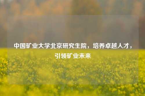 中国矿业大学北京研究生院，培养卓越人才，引领矿业未来
