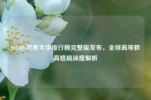 2024QS世界大学排行榜完整版发布，全球高等教育格局深度解析