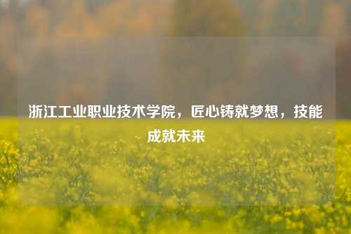 浙江工业职业技术学院，匠心铸就梦想，技能成就未来