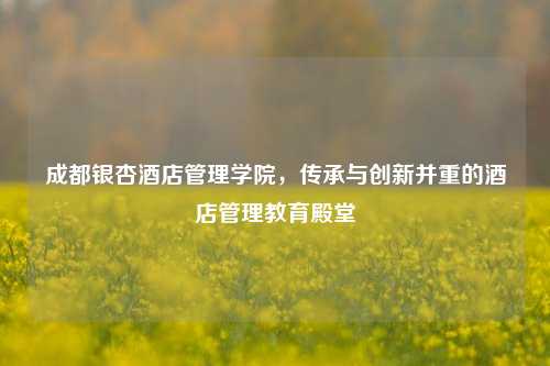 成都银杏酒店管理学院，传承与创新并重的酒店管理教育殿堂