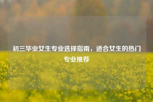 初三毕业女生专业选择指南，适合女生的热门专业推荐