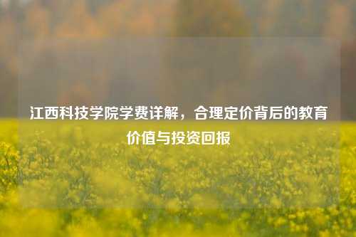 江西科技学院学费详解，合理定价背后的教育价值与投资回报