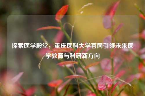 探索医学殿堂，重庆医科大学官网引领未来医学教育与科研新方向
