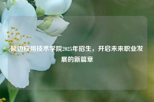 延边应用技术学院2025年招生，开启未来职业发展的新篇章