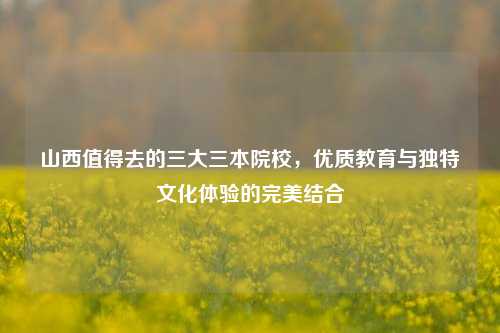 山西值得去的三大三本院校，优质教育与独特文化体验的完美结合
